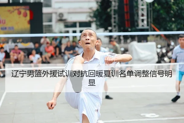 辽宁男篮外援试训对抗回暖夏训名单调整信号明显